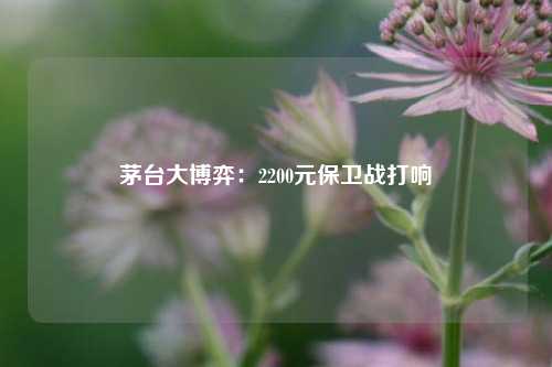 茅台大博弈：2200元保卫战打响