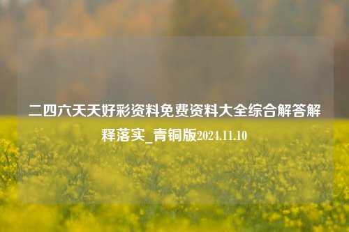 二四六天天好彩资料免费资料大全综合解答解释落实_青铜版2024.11.10