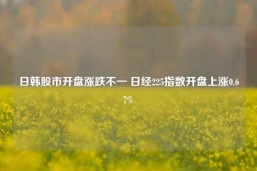 日韩股市开盘涨跌不一 日经225指数开盘上涨0.67%