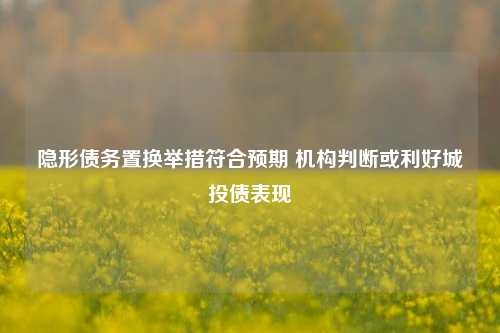 隐形债务置换举措符合预期 机构判断或利好城投债表现