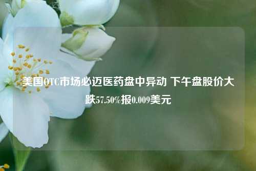 美国OTC市场必迈医药盘中异动 下午盘股价大跌57.50%报0.009美元