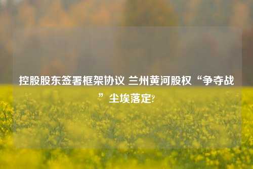 控股股东签署框架协议 兰州黄河股权“争夺战”尘埃落定?