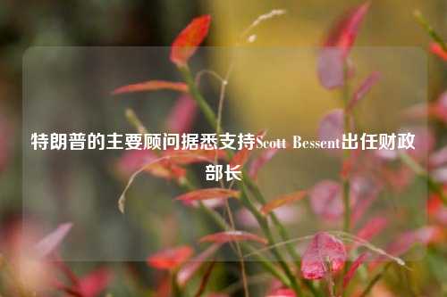 特朗普的主要顾问据悉支持Scott Bessent出任财政部长