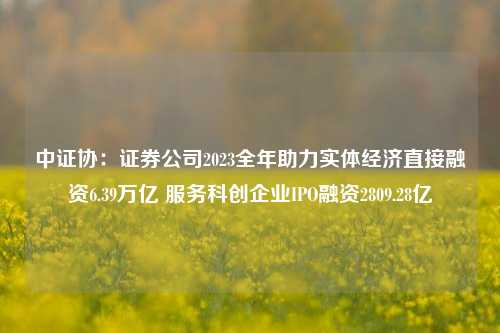 中证协：证券公司2023全年助力实体经济直接融资6.39万亿 服务科创企业IPO融资2809.28亿