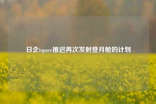 日企ispace推迟再次发射登月舱的计划