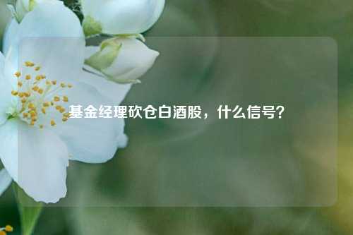 基金经理砍仓白酒股，什么信号？