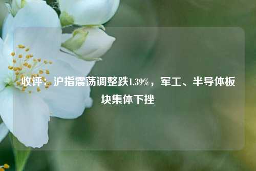 收评：沪指震荡调整跌1.39%，军工、半导体板块集体下挫