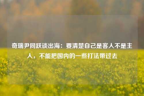 奇瑞尹同跃谈出海：要清楚自己是客人不是主人，不能把国内的一些打法带过去