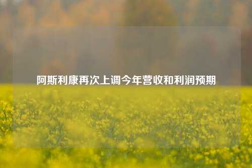 阿斯利康再次上调今年营收和利润预期